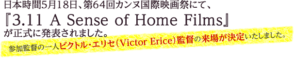 日本時間5月18日、第64回カンヌ国際映画祭にて、『3.11 A Sense of Home Films』が正式に発表されました。参加監督の一人ビクトル・エリセ（Victor Erice）監督の来場が決定いたしました。